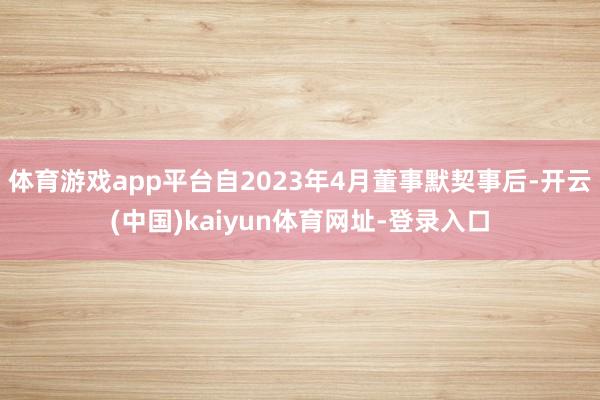 体育游戏app平台自2023年4月董事默契事后-开云(中国)kaiyun体育网址-登录入口