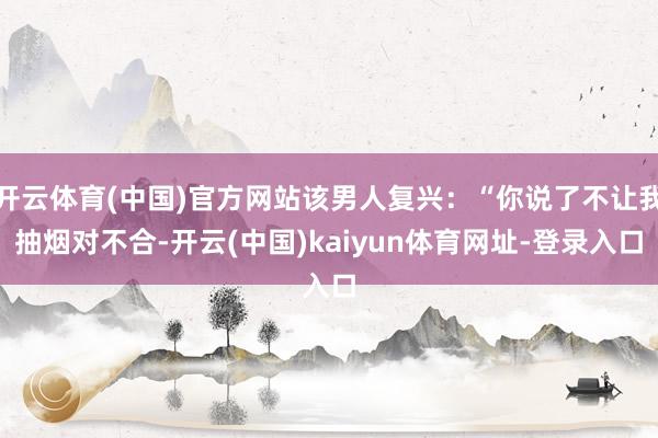 开云体育(中国)官方网站该男人复兴：“你说了不让我抽烟对不合-开云(中国)kaiyun体育网址-登录入口