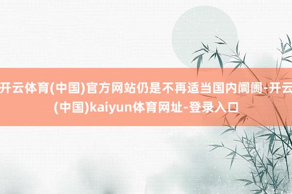 开云体育(中国)官方网站仍是不再适当国内阛阓-开云(中国)kaiyun体育网址-登录入口
