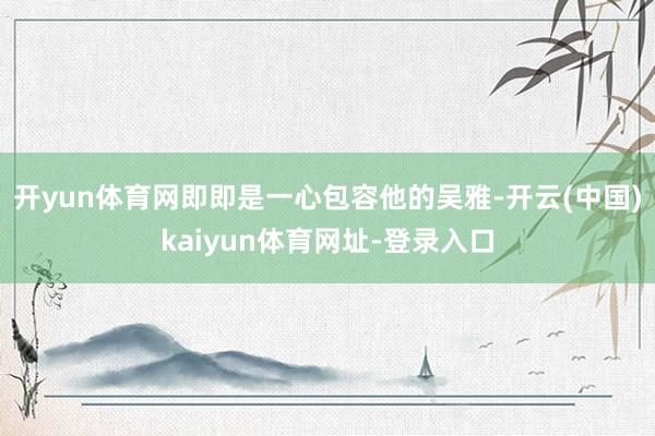 开yun体育网即即是一心包容他的吴雅-开云(中国)kaiyun体育网址-登录入口