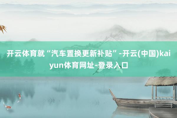 开云体育就“汽车置换更新补贴”-开云(中国)kaiyun体育网址-登录入口