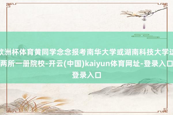 欧洲杯体育黄同学念念报考南华大学或湖南科技大学这两所一册院校-开云(中国)kaiyun体育网址-登录入口