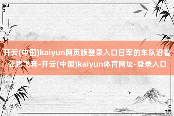 开云(中国)kaiyun网页版登录入口日军的车队沿着公路飞奔-开云(中国)kaiyun体育网址-登录入口