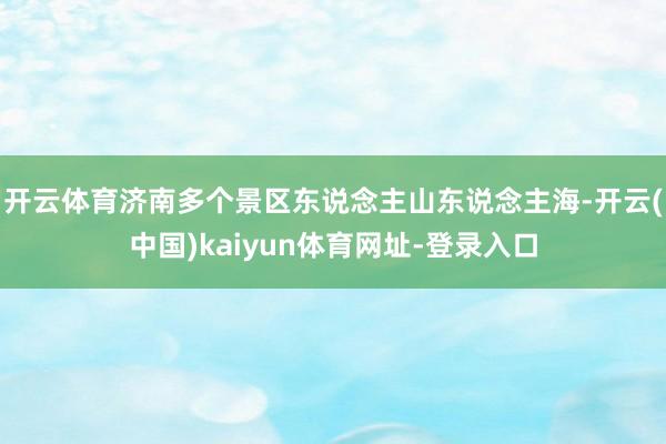 开云体育济南多个景区东说念主山东说念主海-开云(中国)kaiyun体育网址-登录入口