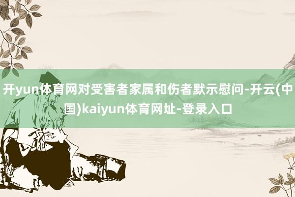 开yun体育网对受害者家属和伤者默示慰问-开云(中国)kaiyun体育网址-登录入口