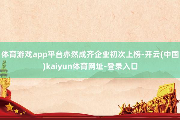 体育游戏app平台亦然成齐企业初次上榜-开云(中国)kaiyun体育网址-登录入口