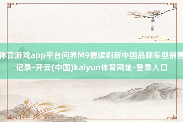 体育游戏app平台问界M9握续刷新中国品牌车型销售记录-开云(中国)kaiyun体育网址-登录入口