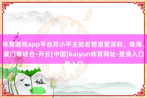 体育游戏app平台邓小平主如若想望望深圳、珠海、厦门等场合-开云(中国)kaiyun体育网址-登录入口
