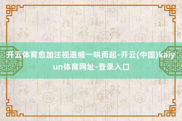开云体育愈加注视退缩一哄而起-开云(中国)kaiyun体育网址-登录入口