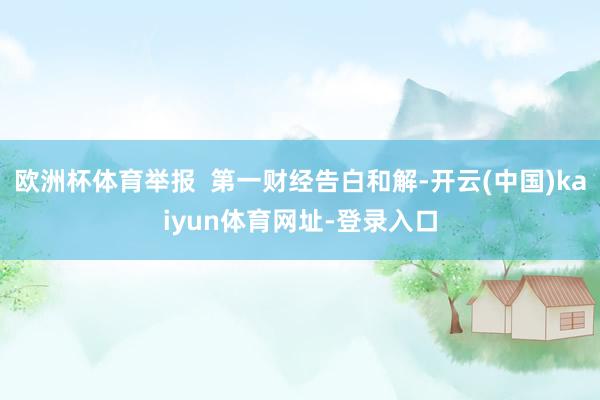 欧洲杯体育举报  第一财经告白和解-开云(中国)kaiyun体育网址-登录入口