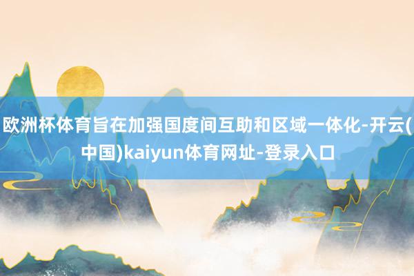 欧洲杯体育旨在加强国度间互助和区域一体化-开云(中国)kaiyun体育网址-登录入口