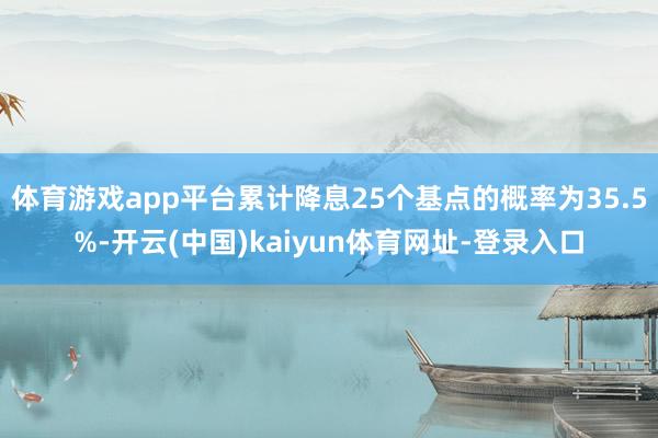 体育游戏app平台累计降息25个基点的概率为35.5%-开云(中国)kaiyun体育网址-登录入口