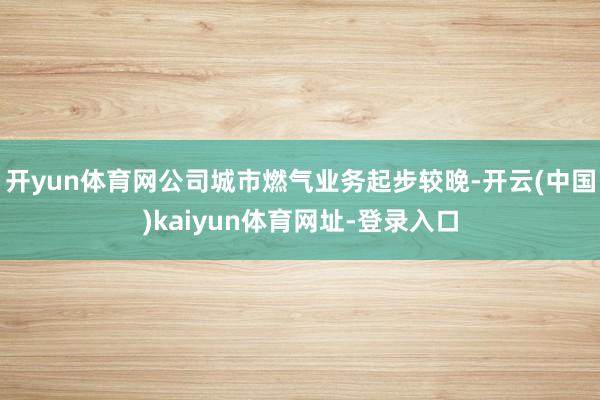 开yun体育网公司城市燃气业务起步较晚-开云(中国)kaiyun体育网址-登录入口
