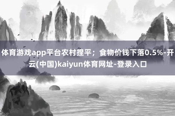 体育游戏app平台农村捏平；食物价钱下落0.5%-开云(中国)kaiyun体育网址-登录入口