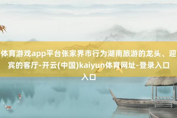 体育游戏app平台张家界市行为湖南旅游的龙头、迎宾的客厅-开云(中国)kaiyun体育网址-登录入口