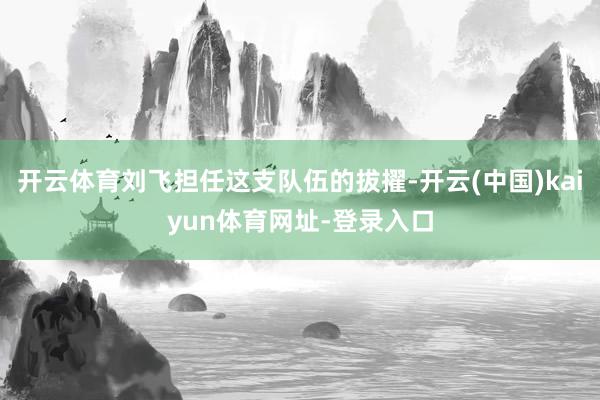 开云体育刘飞担任这支队伍的拔擢-开云(中国)kaiyun体育网址-登录入口