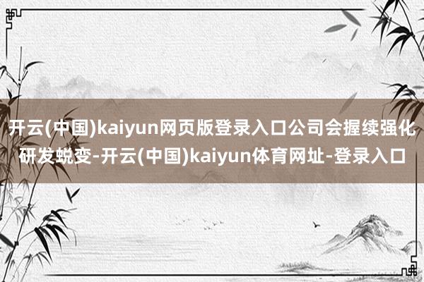 开云(中国)kaiyun网页版登录入口公司会握续强化研发蜕变-开云(中国)kaiyun体育网址-登录入口