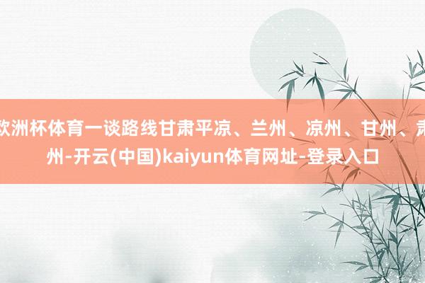 欧洲杯体育一谈路线甘肃平凉、兰州、凉州、甘州、肃州-开云(中国)kaiyun体育网址-登录入口