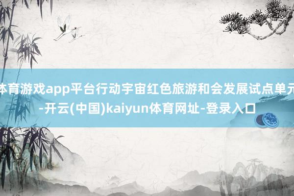体育游戏app平台行动宇宙红色旅游和会发展试点单元-开云(中国)kaiyun体育网址-登录入口