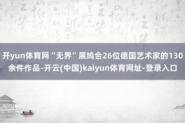 开yun体育网“无界”展鸠合26位德国艺术家的130余件作品-开云(中国)kaiyun体育网址-登录入口