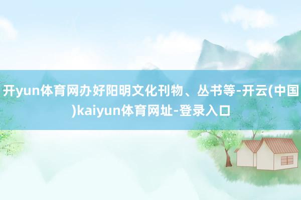 开yun体育网办好阳明文化刊物、丛书等-开云(中国)kaiyun体育网址-登录入口