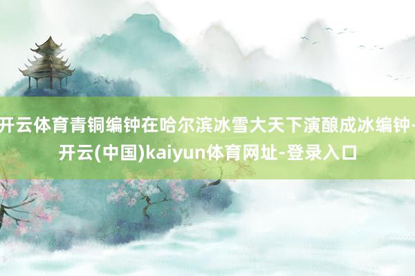 开云体育青铜编钟在哈尔滨冰雪大天下演酿成冰编钟-开云(中国)kaiyun体育网址-登录入口