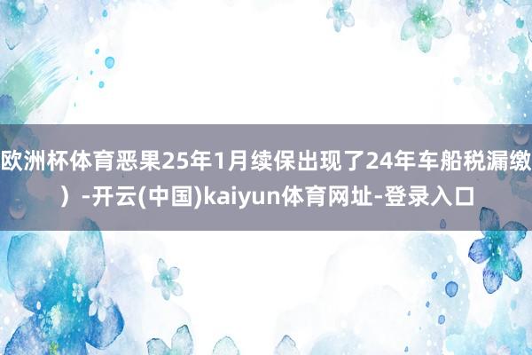 欧洲杯体育恶果25年1月续保出现了24年车船税漏缴）-开云(中国)kaiyun体育网址-登录入口