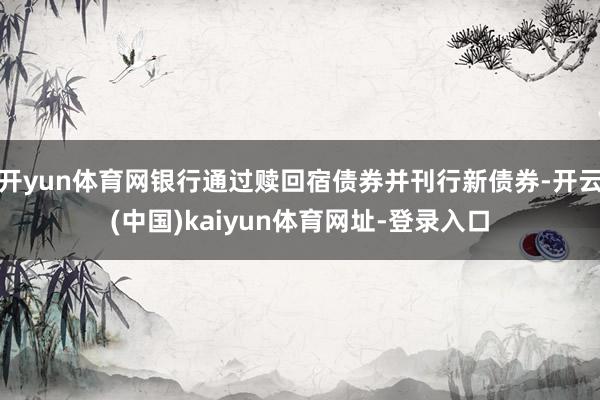 开yun体育网银行通过赎回宿债券并刊行新债券-开云(中国)kaiyun体育网址-登录入口