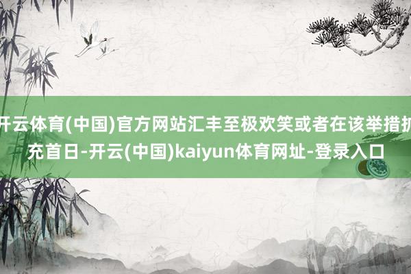 开云体育(中国)官方网站汇丰至极欢笑或者在该举措扩充首日-开云(中国)kaiyun体育网址-登录入口
