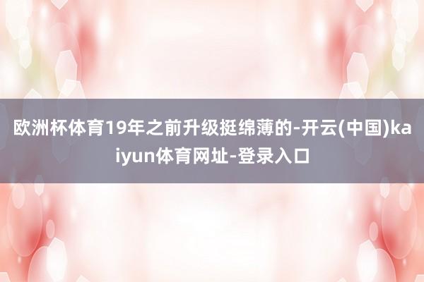 欧洲杯体育19年之前升级挺绵薄的-开云(中国)kaiyun体育网址-登录入口