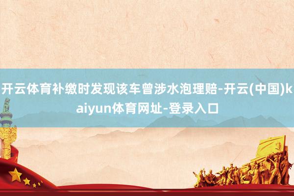 开云体育补缴时发现该车曾涉水泡理赔-开云(中国)kaiyun体育网址-登录入口