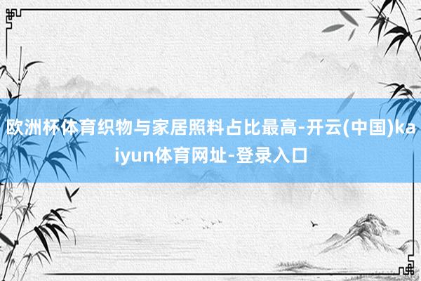 欧洲杯体育织物与家居照料占比最高-开云(中国)kaiyun体育网址-登录入口