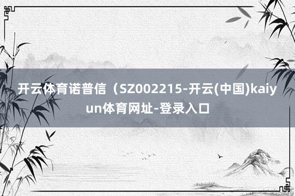 开云体育诺普信（SZ002215-开云(中国)kaiyun体育网址-登录入口
