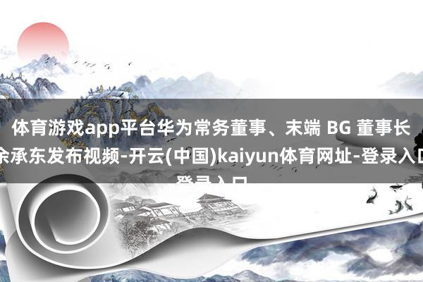 体育游戏app平台华为常务董事、末端 BG 董事长余承东发布视频-开云(中国)kaiyun体育网址-登录入口