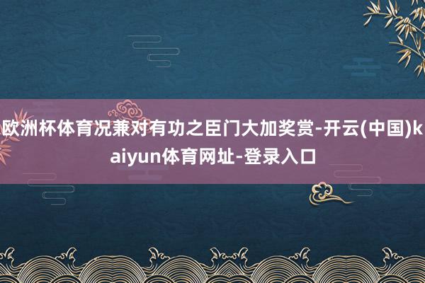 欧洲杯体育况兼对有功之臣门大加奖赏-开云(中国)kaiyun体育网址-登录入口