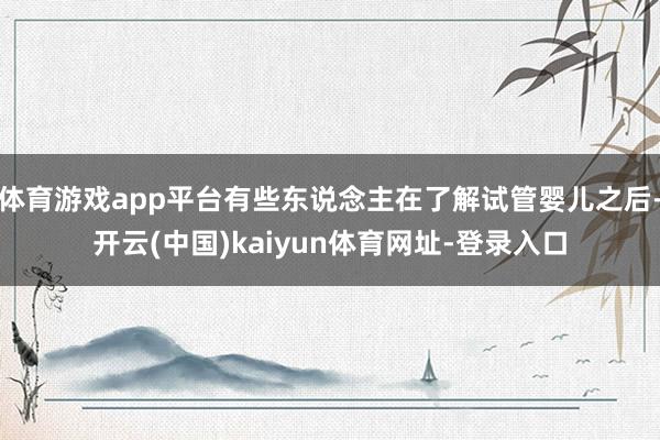 体育游戏app平台有些东说念主在了解试管婴儿之后-开云(中国)kaiyun体育网址-登录入口