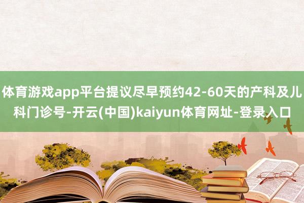 体育游戏app平台提议尽早预约42-60天的产科及儿科门诊号-开云(中国)kaiyun体育网址-登录入口