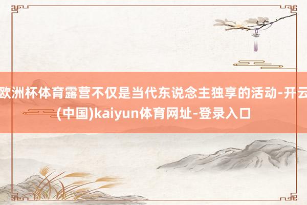 欧洲杯体育露营不仅是当代东说念主独享的活动-开云(中国)kaiyun体育网址-登录入口