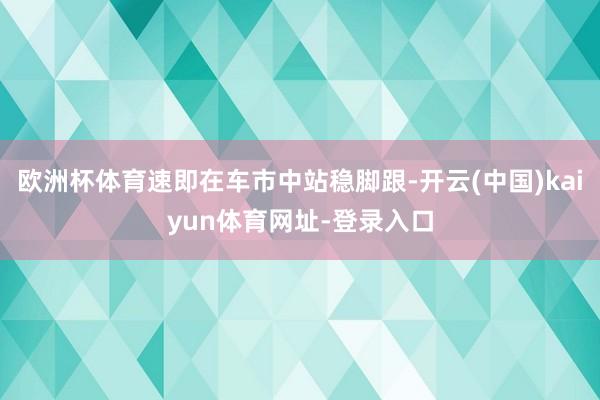 欧洲杯体育速即在车市中站稳脚跟-开云(中国)kaiyun体育网址-登录入口