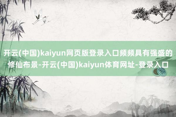 开云(中国)kaiyun网页版登录入口频频具有强盛的修仙布景-开云(中国)kaiyun体育网址-登录入口