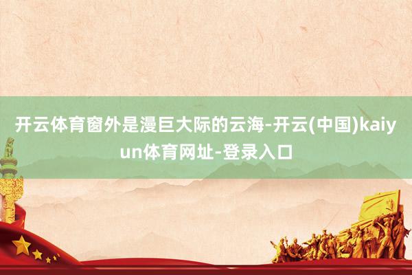 开云体育窗外是漫巨大际的云海-开云(中国)kaiyun体育网址-登录入口