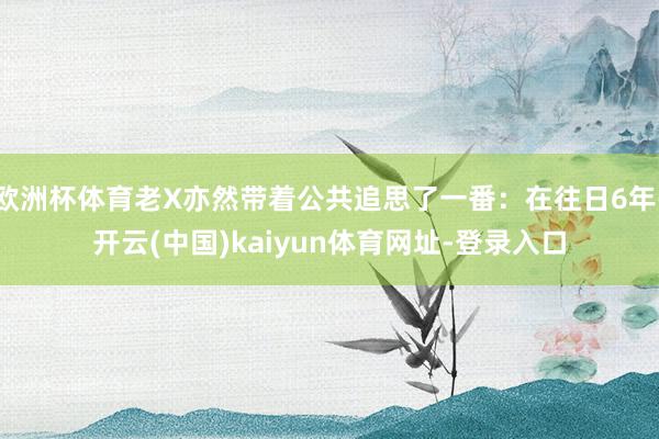 欧洲杯体育老X亦然带着公共追思了一番：在往日6年-开云(中国)kaiyun体育网址-登录入口