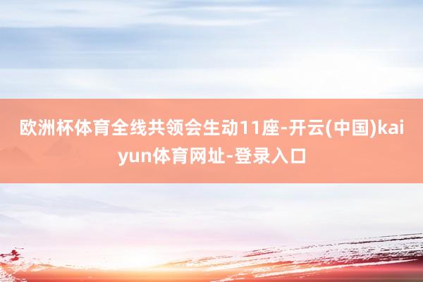 欧洲杯体育全线共领会生动11座-开云(中国)kaiyun体育网址-登录入口