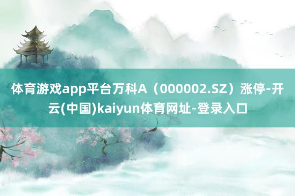 体育游戏app平台万科A（000002.SZ）涨停-开云(中国)kaiyun体育网址-登录入口
