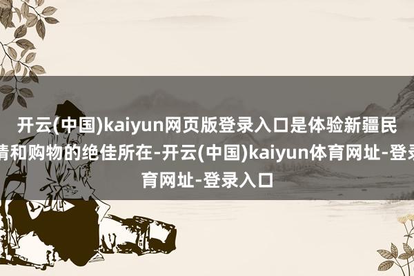 开云(中国)kaiyun网页版登录入口是体验新疆民族风情和购物的绝佳所在-开云(中国)kaiyun体育网址-登录入口