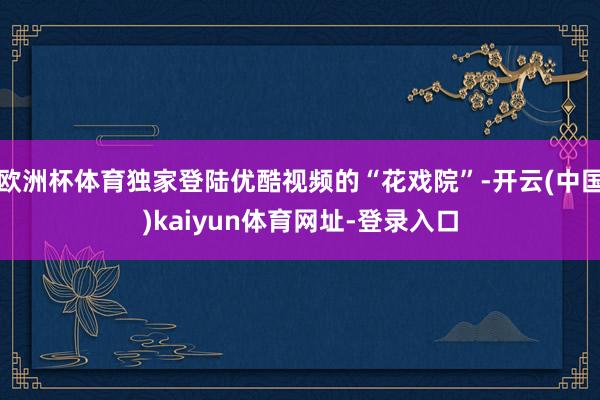欧洲杯体育独家登陆优酷视频的“花戏院”-开云(中国)kaiyun体育网址-登录入口