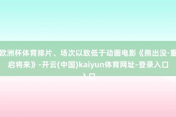 欧洲杯体育排片、场次以致低于动画电影《熊出没·重启将来》-开云(中国)kaiyun体育网址-登录入口