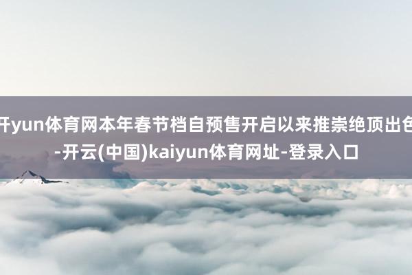 开yun体育网本年春节档自预售开启以来推崇绝顶出色-开云(中国)kaiyun体育网址-登录入口