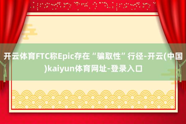 开云体育FTC称Epic存在“骗取性”行径-开云(中国)kaiyun体育网址-登录入口
