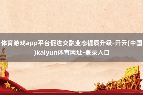 体育游戏app平台促进交融业态提质升级-开云(中国)kaiyun体育网址-登录入口